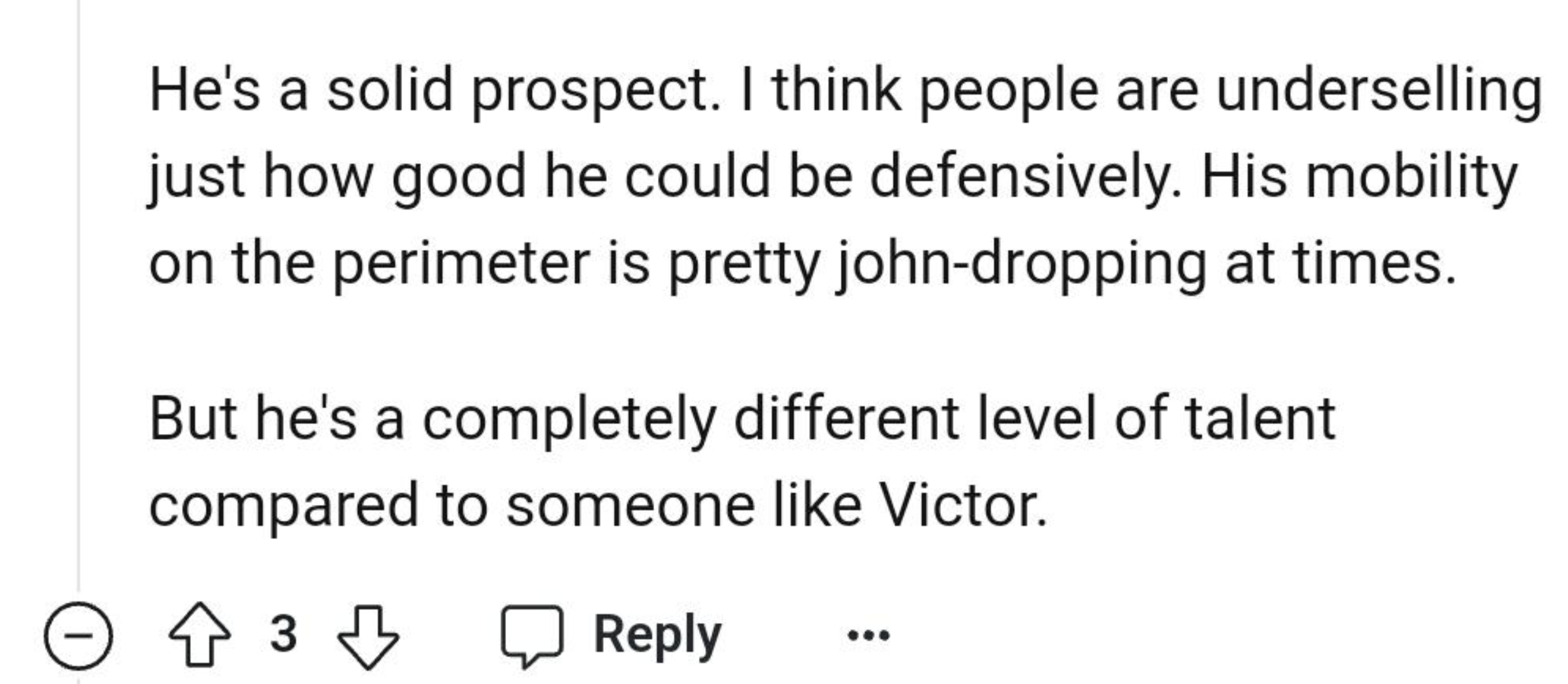 number - He's a solid prospect. I think people are underselling just how good he could be defensively. His mobility on the perimeter is pretty johndropping at times. But he's a completely different level of talent compared to someone Victor. 3 3